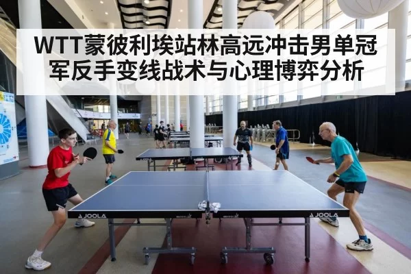 WTT蒙彼利埃站林高远冲击男单冠军反手变线战术与心理博弈分析